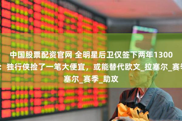 中国股票配资官网 全明星后卫仅签下两年1300万美元：独行侠捡了一笔大便宜，或能替代欧文_拉塞尔_赛季_助攻