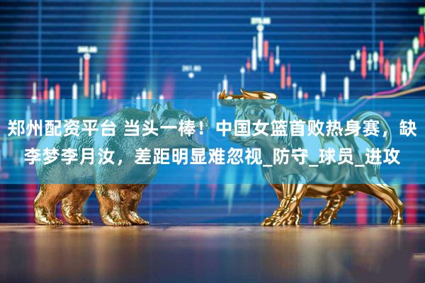 郑州配资平台 当头一棒！中国女篮首败热身赛，缺李梦李月汝，差距明显难忽视_防守_球员_进攻