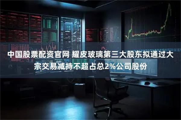 中国股票配资官网 耀皮玻璃第三大股东拟通过大宗交易减持不超占总2%公司股份