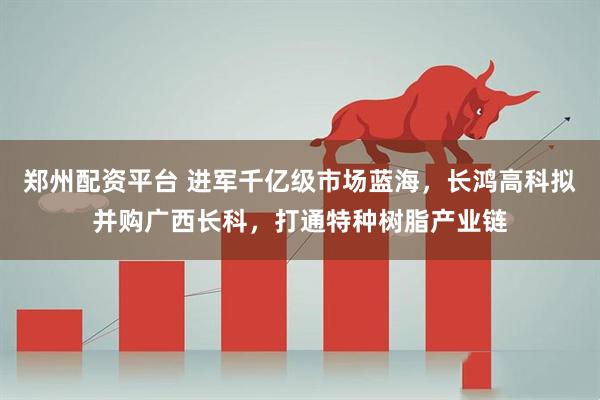 郑州配资平台 进军千亿级市场蓝海，长鸿高科拟并购广西长科，打通特种树脂产业链