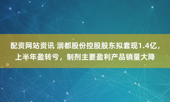 配资网站资讯 润都股份控股股东拟套现1.4亿，上半年盈转亏，制剂主要盈利产品销量大降