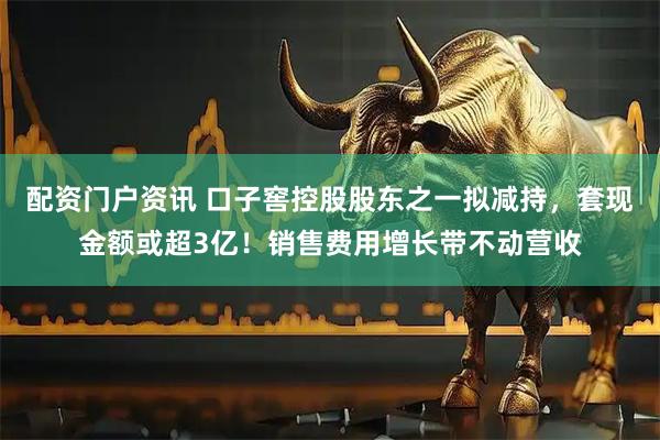 配资门户资讯 口子窖控股股东之一拟减持，套现金额或超3亿！销售费用增长带不动营收