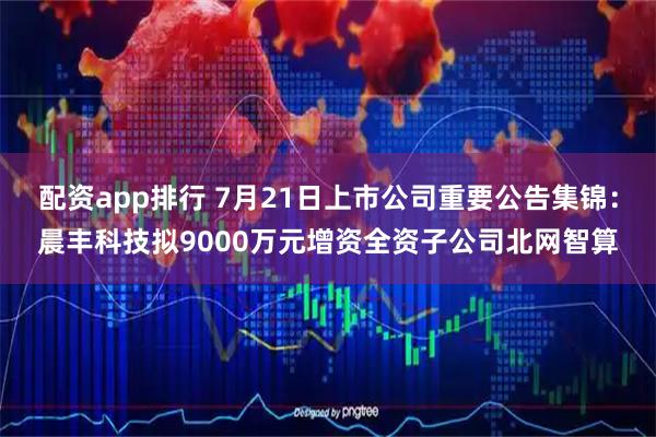 配资app排行 7月21日上市公司重要公告集锦：晨丰科技拟9000万元增资全资子公司北网智算