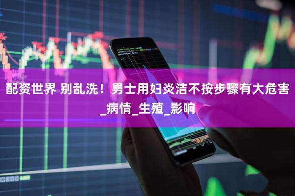 配资世界 别乱洗！男士用妇炎洁不按步骤有大危害_病情_生殖_影响