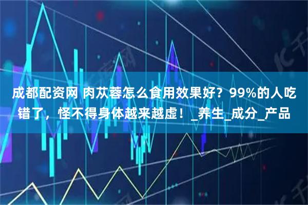 成都配资网 肉苁蓉怎么食用效果好？99%的人吃错了，怪不得身体越来越虚！_养生_成分_产品