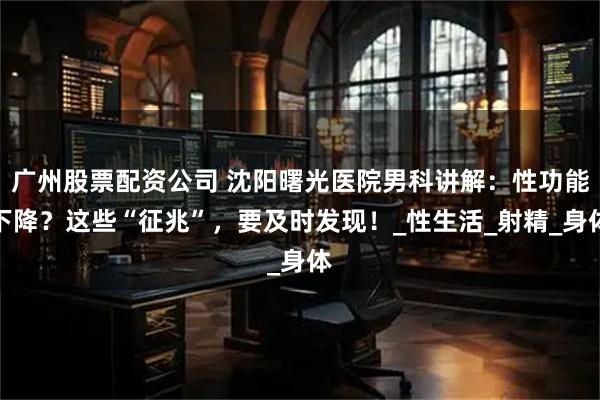 广州股票配资公司 沈阳曙光医院男科讲解：性功能下降？这些“征兆”，要及时发现！_性生活_射精_身体