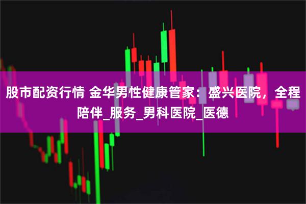 股市配资行情 金华男性健康管家：盛兴医院，全程陪伴_服务_男科医院_医德