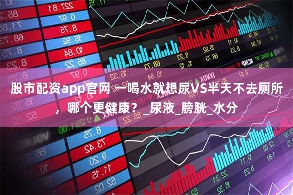 股市配资app官网 一喝水就想尿VS半天不去厕所，哪个更健康？_尿液_膀胱_水分