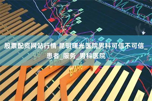 股票配资网站行情 昆明曙光医院男科可信不可信_患者_服务_男科医院