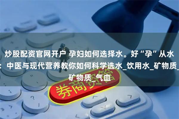 炒股配资官网开户 孕妇如何选择水。好“孕”从水开始：中医与现代营养教你如何科学选水_饮用水_矿物质_气血