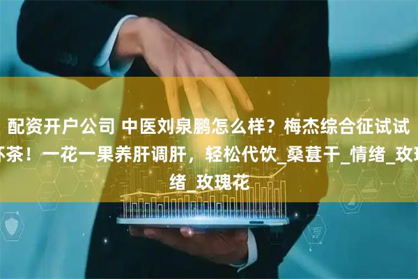 配资开户公司 中医刘泉鹏怎么样？梅杰综合征试试这杯茶！一花一果养肝调肝，轻松代饮_桑葚干_情绪_玫瑰花