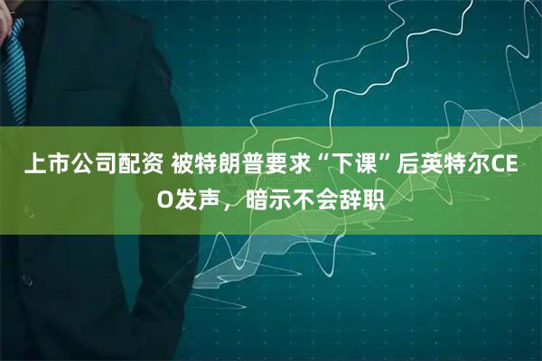 上市公司配资 被特朗普要求“下课”后英特尔CEO发声，暗示不会辞职