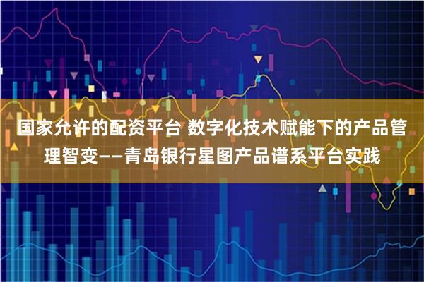 国家允许的配资平台 数字化技术赋能下的产品管理智变——青岛银行星图产品谱系平台实践