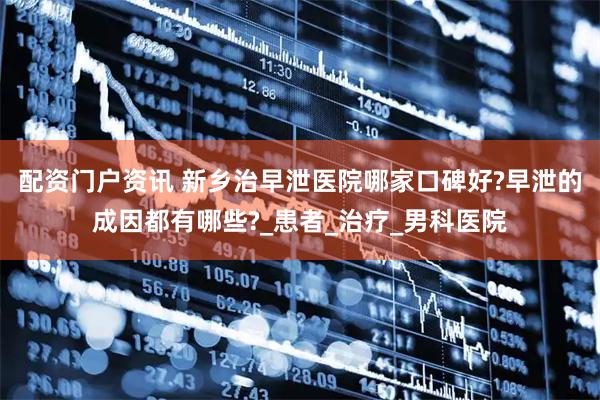 配资门户资讯 新乡治早泄医院哪家口碑好?早泄的成因都有哪些?_患者_治疗_男科医院