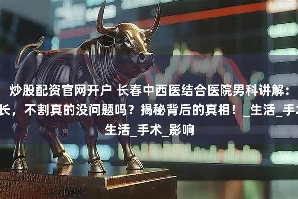 炒股配资官网开户 长春中西医结合医院男科讲解：包皮过长，不割真的没问题吗？揭秘背后的真相！_生活_手术_影响