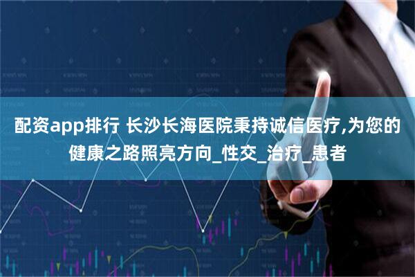 配资app排行 长沙长海医院秉持诚信医疗,为您的健康之路照亮方向_性交_治疗_患者