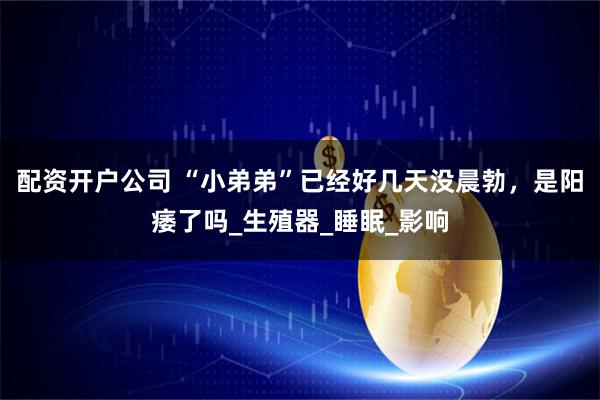 配资开户公司 “小弟弟”已经好几天没晨勃，是阳痿了吗_生殖器_睡眠_影响