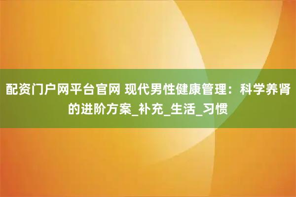 配资门户网平台官网 现代男性健康管理：科学养肾的进阶方案_补充_生活_习惯