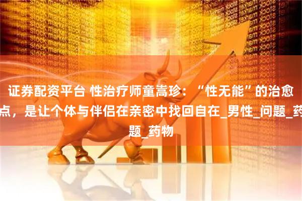 证券配资平台 性治疗师童嵩珍：“性无能”的治愈终点，是让个体与伴侣在亲密中找回自在_男性_问题_药物