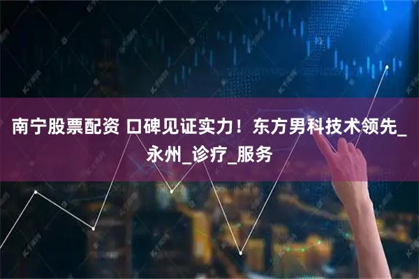 南宁股票配资 口碑见证实力！东方男科技术领先_永州_诊疗_服务