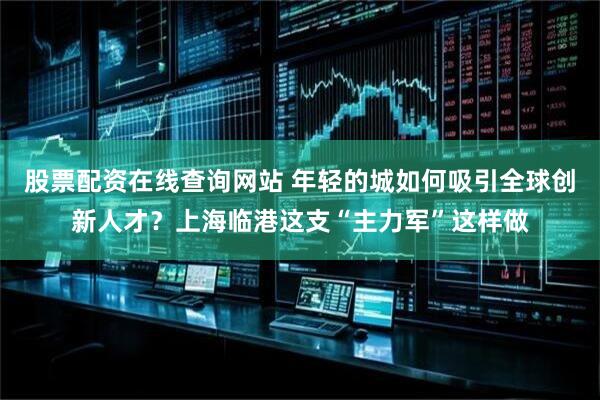 股票配资在线查询网站 年轻的城如何吸引全球创新人才？上海临港这支“主力军”这样做