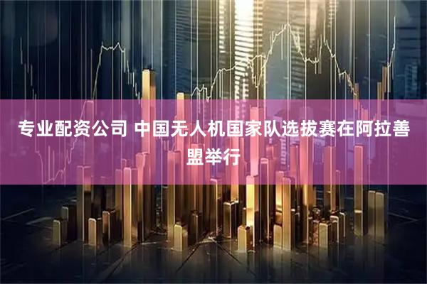 专业配资公司 中国无人机国家队选拔赛在阿拉善盟举行