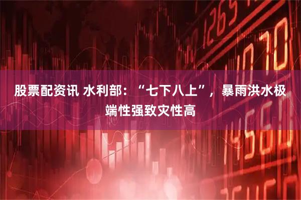 股票配资讯 水利部：“七下八上”，暴雨洪水极端性强致灾性高