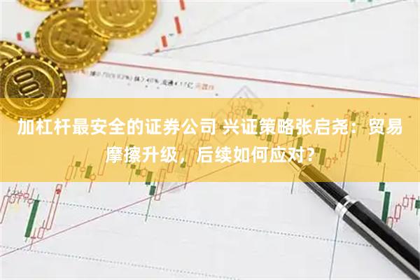 加杠杆最安全的证券公司 兴证策略张启尧：贸易摩擦升级，后续如何应对？