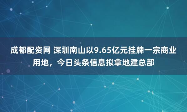 成都配资网 深圳南山以9.65亿元挂牌一宗商业用地，今日头条信息拟拿地建总部
