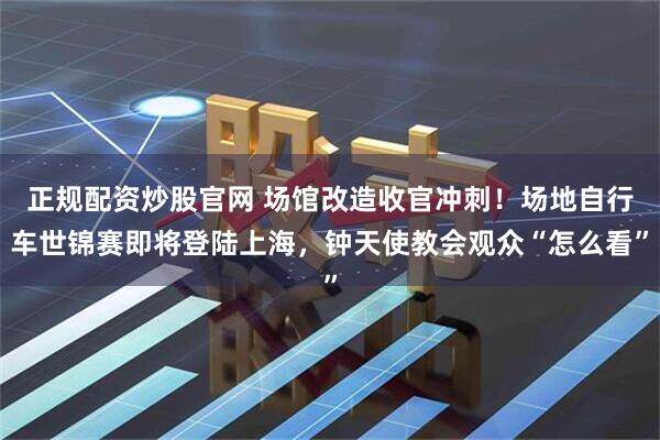 正规配资炒股官网 场馆改造收官冲刺！场地自行车世锦赛即将登陆上海，钟天使教会观众“怎么看”