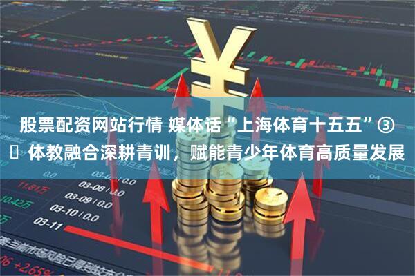 股票配资网站行情 媒体话“上海体育十五五”③‌体教融合深耕青训，赋能青少年体育高质量发展